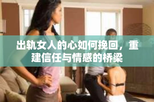 出轨女人的心如何挽回，重建信任与情感的桥梁
