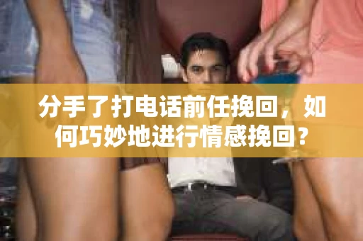分手了打电话前任挽回，如何巧妙地进行情感挽回？