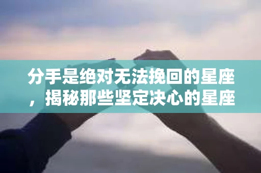 分手是绝对无法挽回的星座，揭秘那些坚定决心的星座组合