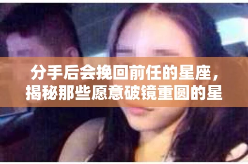 分手后会挽回前任的星座，揭秘那些愿意破镜重圆的星座特质