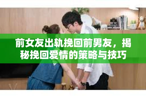 前女友出轨挽回前男友，揭秘挽回爱情的策略与技巧
