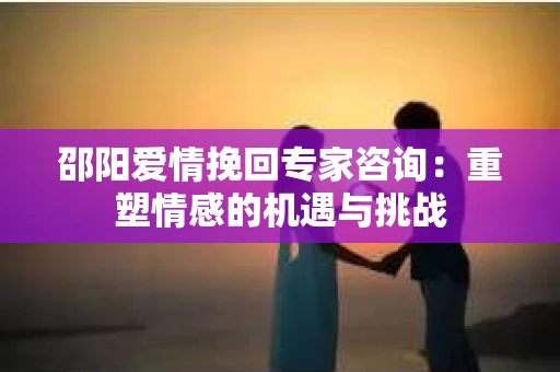 邵阳爱情挽回专家咨询：重塑情感的机遇与挑战
