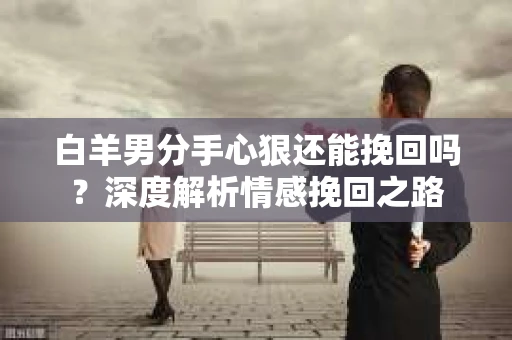 白羊男分手心狠还能挽回吗？深度解析情感挽回之路