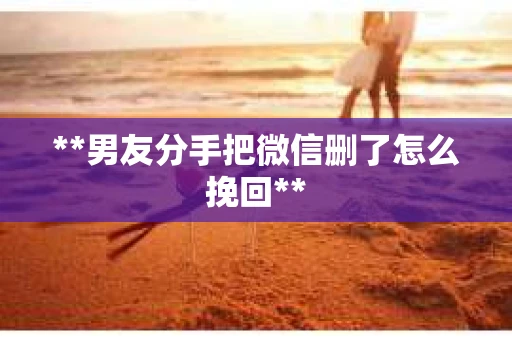 **男友分手把微信删了怎么挽回**
