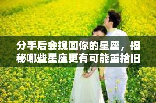 分手后会挽回你的星座，揭秘哪些星座更有可能重拾旧爱