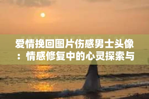 爱情挽回图片伤感男士头像：情感修复中的心灵探索与情感表达