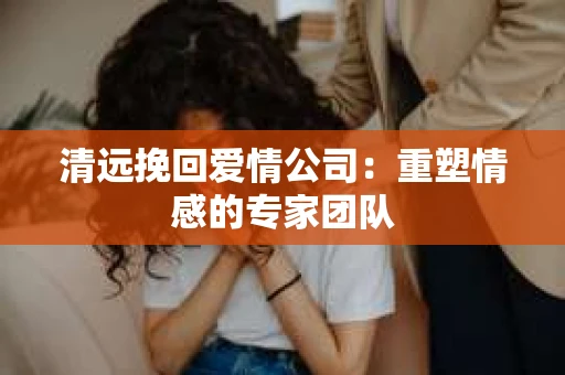清远挽回爱情公司：重塑情感的专家团队