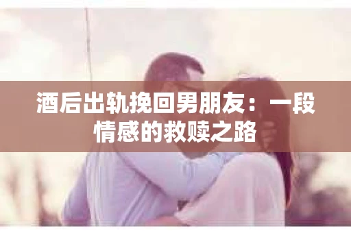 酒后出轨挽回男朋友：一段情感的救赎之路