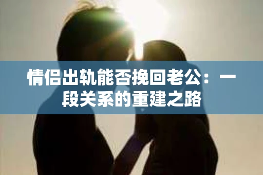 情侣出轨能否挽回老公:一段关系的重建之路 情侣出轨能否挽回老公:一段关系的重建之路