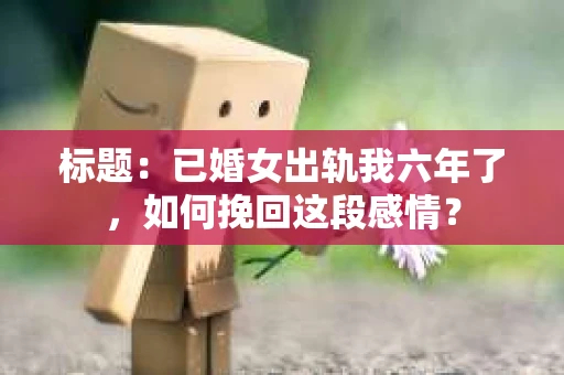 标题：已婚女出轨我六年了，如何挽回这段感情？