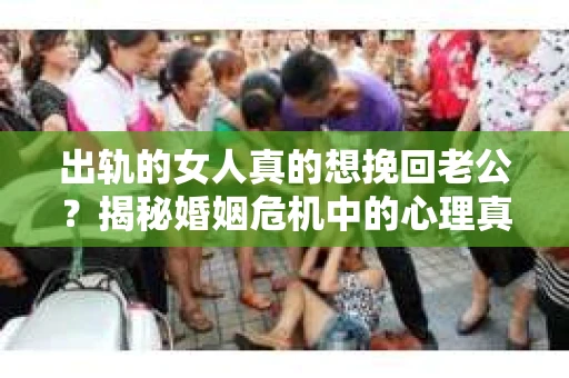 出轨的女人真的想挽回老公？揭秘婚姻危机中的心理真相