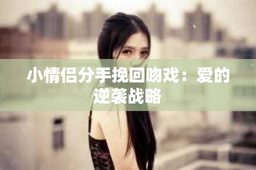 小情侣分手挽回吻戏：爱的逆袭战略