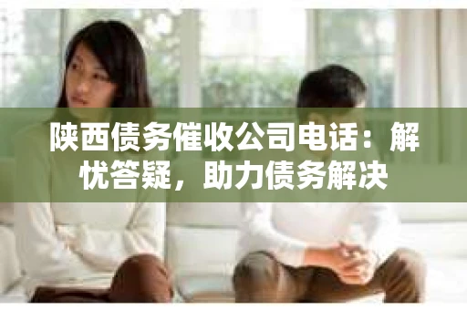 陕西债务催收公司电话：解忧答疑，助力债务解决