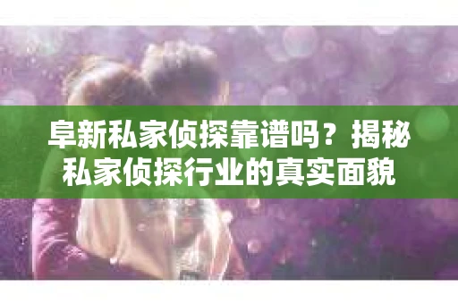 阜新私家侦探靠谱吗？揭秘私家侦探行业的真实面貌