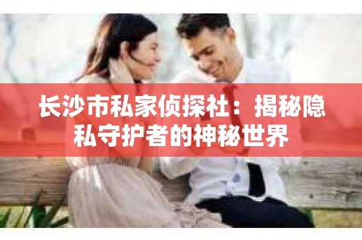 长沙市私家侦探社：揭秘隐私守护者的神秘世界