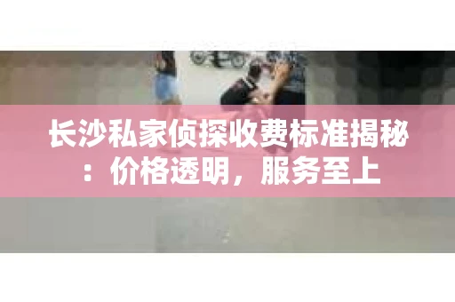 长沙私家侦探收费标准揭秘：价格透明，服务至上