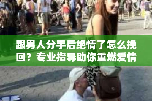 跟男人分手后绝情了怎么挽回？专业指导助你重燃爱情火花