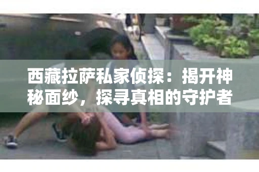 西藏拉萨私家侦探：揭开神秘面纱，探寻真相的守护者