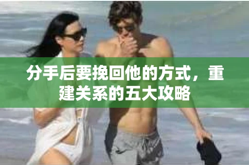 分手后要挽回他的方式，重建关系的五大攻略