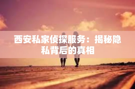 西安私家侦探服务：揭秘隐私背后的真相