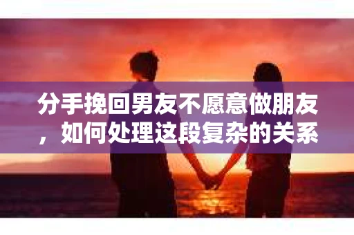 分手挽回男友不愿意做朋友，如何处理这段复杂的关系？