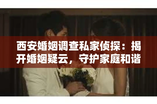 西安婚姻调查私家侦探：揭开婚姻疑云，守护家庭和谐