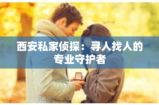 西安私家侦探：寻人找人的专业守护者