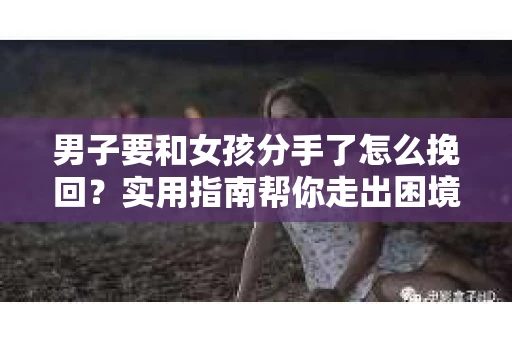 男子要和女孩分手了怎么挽回？实用指南帮你走出困境