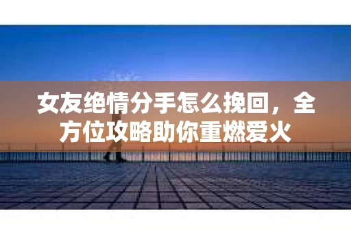 女友绝情分手怎么挽回，全方位攻略助你重燃爱火