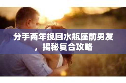 分手两年挽回水瓶座前男友，揭秘复合攻略
