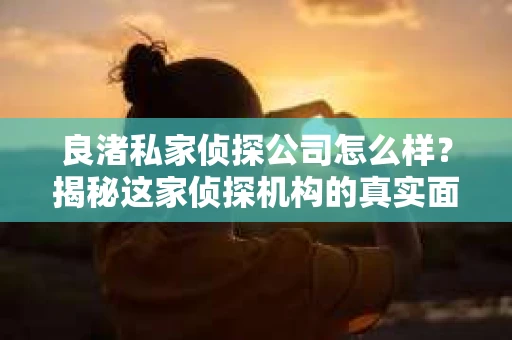 良渚私家侦探公司怎么样？揭秘这家侦探机构的真实面貌