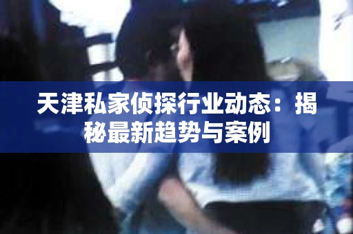 天津私家侦探行业动态：揭秘最新趋势与案例