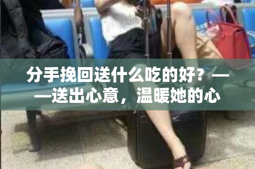 分手挽回送什么吃的好？——送出心意，温暖她的心