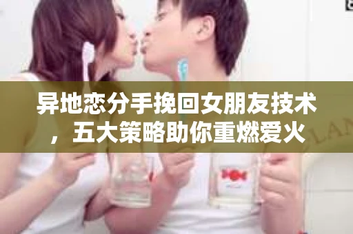异地恋分手挽回女朋友技术，五大策略助你重燃爱火