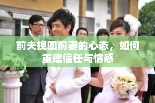 前夫挽回前妻的心态，如何重建信任与情感